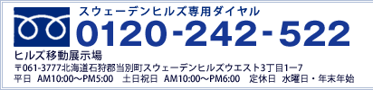 スウェーデンヒルズ専用ダイヤル 0120-242-522　ヒルズ モデルハウス 〒061-3777 北海道石狩郡当別町スウェーデンヒルズウエスト2丁目7番5　平日/AM10:00～PM5:00 土日祝日/AM10:00～PM6:00 定休日/水曜日・年末年始