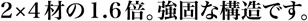 2×4材の1.6倍。強固な構造です。