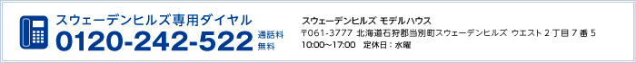 スウェーデンヒルズ専用ダイヤル 0120-242-522　スウェーデンヒルズ モデルハウス 〒061-3777 北海道石狩郡当別町スウェーデンヒルズ ウエスト2丁目7番5 10:00～17:00　定休日：水曜
