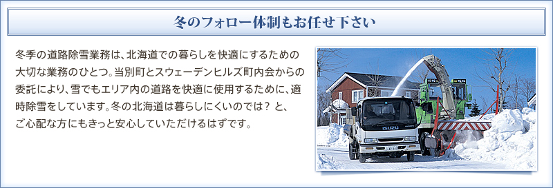 冬のフォロー体制もお任せください　冬季の道路除雪業務は、北海道での暮らしを快適にするための大切な業務のひとつ。当別町とスウェーデンヒルズ町内会からの委託により、雪でもエリア内の道路を快適に使用するために、適時除雪をしています。冬の北海道は暮らしにくいのでは？ と、ご心配な方にもきっと安心していただけるはずです。