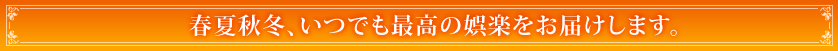 春夏秋冬、いつでも最高の娯楽をお届けします。